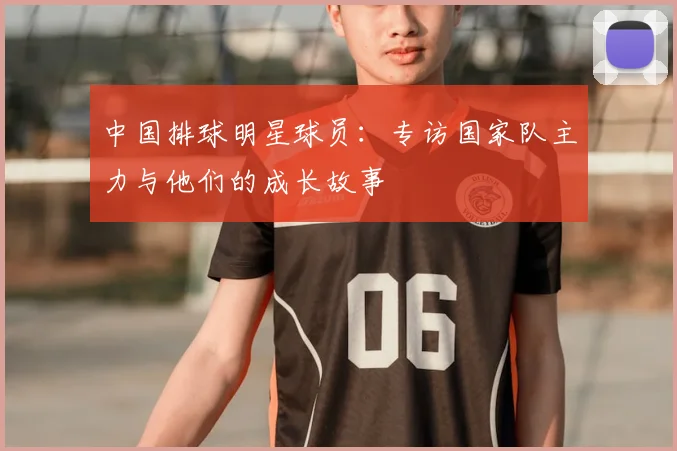 中国排球明星球员：专访国家队主力与他们的成长故事
