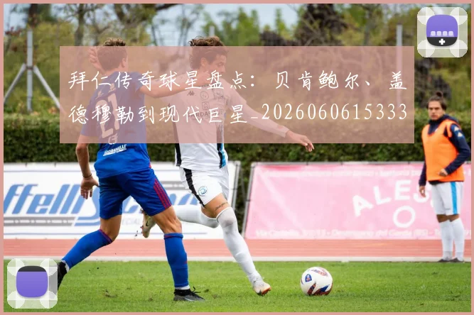 拜仁传奇球星盘点:贝肯鲍尔、盖德穆勒到现代巨星_20260606153336