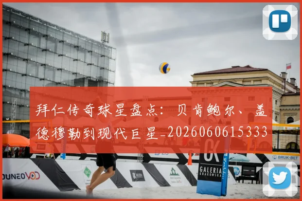 拜仁传奇球星盘点:贝肯鲍尔、盖德穆勒到现代巨星_20260606153336