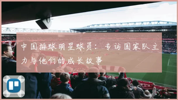 中国排球明星球员:专访国家队主力与他们的成长故事
