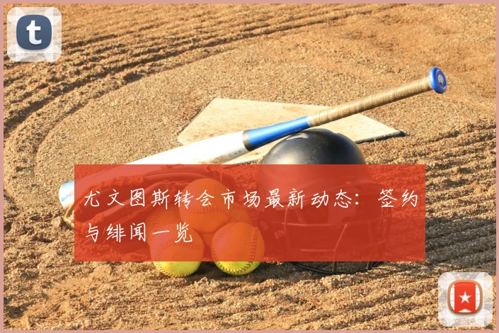 尤文图斯转会市场最新动态：签约与绯闻一览